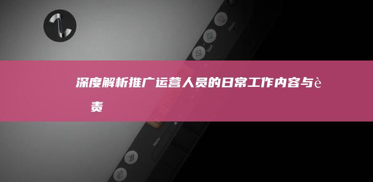 深度解析：推广运营人员的日常工作内容与职责